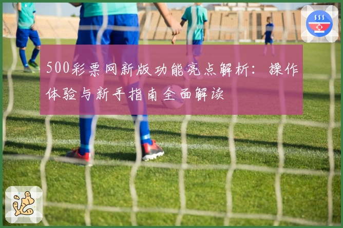 500彩票网新版功能亮点解析：操作体验与新手指南全面解读