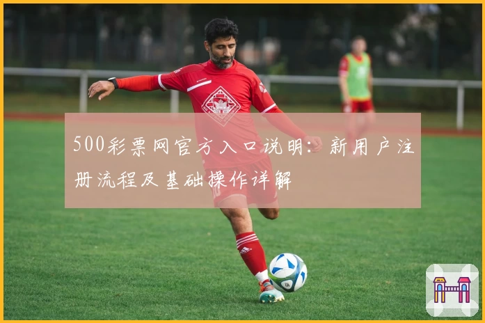 500彩票网官方入口说明：新用户注册流程及基础操作详解