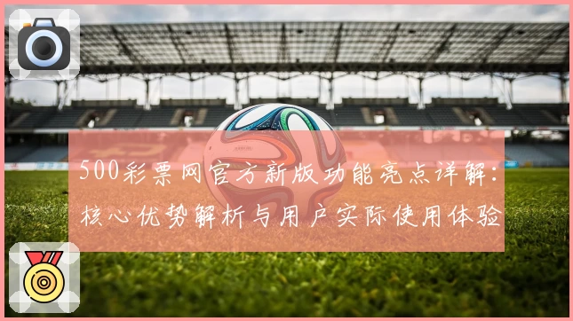 500彩票网官方新版功能亮点详解：核心优势解析与用户实际使用体验