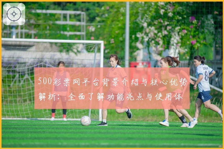500彩票网平台背景介绍与核心优势解析：全面了解功能亮点与使用体验