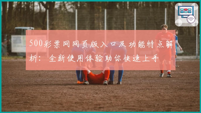 500彩票网网页版入口及功能特点解析：全新使用体验助你快速上手
