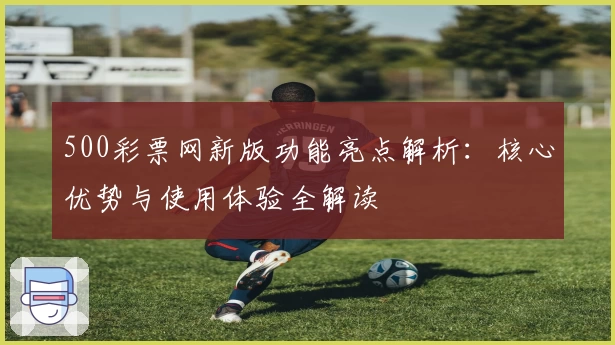 500彩票网新版功能亮点解析:核心优势与使用体验全解读