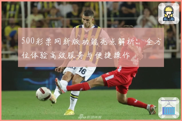 500彩票网新版功能亮点解析：全方位体验高效服务与便捷操作