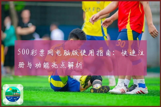 500彩票网电脑版使用指南：快速注册与功能亮点解析