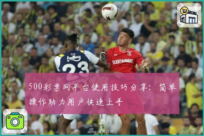 500彩票网平台使用技巧分享：简单操作助力用户快速上手