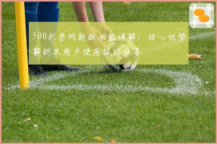500彩票网新版功能详解：核心优势解析及用户使用技巧分享